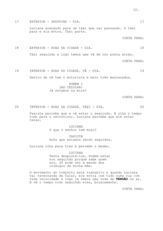 12.


17   EXTERIOR - SHOPPING - DIA.                                   17

     Luciana acenando para um táxi que vai passando. O táxi
     para e ela entra. Táxi parte.
                                                    CORTA PARA:

18   EXTERIOR - RUAS DA CIDADE - DIA.                             18

     Táxi seguindo e logo temos uma vã de cor preta atrás.
                                                    CORTA PARA:


19   INTERIOR - RUAS DO CIDADE. VÃ - DIA.                         19

     Dentro da vã tem o motorista e mais três mascarados.

                         HOMEM 1
                    (AO CELULAR)
               Já estamos na mira!
                                                    CORTA PARA:


20   INTERIOR - RUAS DA CIDADE. TÁXI - DIA.                       20
     Taxista percebe que a vã estar o seguindo. E olha o tempo
     todo para o retrovisor. Luciana percebe que ele estar
     tenso.
                         LUCIANA
               O que o senhor tem moço?
                         TAXISTA
               Acho que estamos sendo seguidos.

     Luciana olha para trás e percebe o mesmo.

                         LUCIANA
               Tenta despistá-los. Podem estar
               nos seguindo porque sabe quem
               sou. Só pode ser a mando dos
               inimigos da minha mãe.

     O movimento do trânsito está tranqüilo e quando Luciana
     vai terminando de falar, ele entra com tudo numa rua com
     toda velocidade e logo já temos uma onda de TENSÃO no ar.
     E vã o tempo todo seguindo eles, bruscamente.

                                                    CORTA PARA:
 