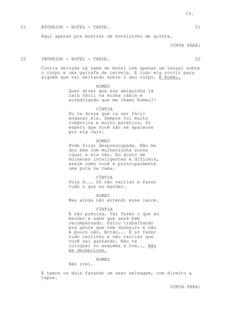 13.

21   EXTERIOR - HOTEL - TARDE.                                 21

     Aqui apenas pra mostrar um hotelzinho de quinta.

                                                    CORTA PARA:

22   INTERIOR - HOTEL - TARDE.                                 22

     Cíntia deitada na cama do motel com apenas um lençol sobre
     o corpo e uma garrafa de cerveja. E logo ela sorrir para
     alguém que vai deitando sobre o seu corpo. É Romeu.

                         ROMEU
               Quer dizer que sua amiguinha já
               caiu fácil na minha lábia e
               acreditando que me chamo Romeu?!

                         CÍNTIA
               Eu te disse que ia ser fácil
               enganar ela. Sempre foi muito
               romântica e muito patética. Só
               espero que você não se apaixone
               por ela Jair.

                         ROMEU
               Pode ficar despreocupada. Não me
               dou bem com mulherzinha sonsa
               igual a ela não. Eu gosto de
               mulheres inteligentes e difíceis,
               assim como você e principalmente
               uma puta na cama.
                         CÍNTIA
               Pois é... Só não vacilar e fazer
               tudo o que eu mandar.

                         ROMEU
               Mas ainda não entendi esse lance.

                         CÍNTIA
               E não precisa. Vai fazer o que eu
               mandar e sabe que será bem
               recompensado. Estou trabalhando
               pra gente que tem dinheiro e não
               é pouco não. Então... É só fazer
               tudo certinho e não vacilar que
               você sai ganhando. Não te
               coloquei no esquema a toa... Não
               me decepcione.

                           ROMEU
               Não irei.

     E temos os dois fazendo um sexo selvagem, com direito a
     tapas.

                                                    CORTA PARA:
 