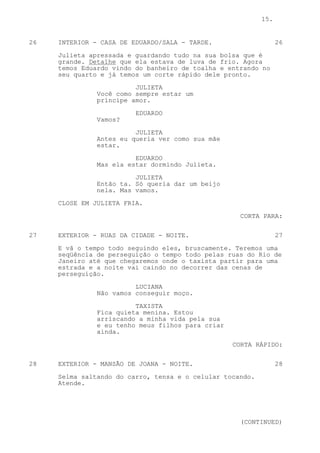 15.


26   INTERIOR - CASA DE EDUARDO/SALA - TARDE.                    26

     Julieta apressada e guardando tudo na sua bolsa que é
     grande. Detalhe que ela estava de luva de frio. Agora
     temos Eduardo vindo do banheiro de toalha e entrando no
     seu quarto e já temos um corte rápido dele pronto.

                         JULIETA
               Você como sempre estar um
               príncipe amor.

                         EDUARDO
               Vamos?

                         JULIETA
               Antes eu queria ver como sua mãe
               estar.

                         EDUARDO
               Mas ela estar dormindo Julieta.

                         JULIETA
               Então ta. Só queria dar um beijo
               nela. Mas vamos.

     CLOSE EM JULIETA FRIA.
                                                    CORTA PARA:


27   EXTERIOR - RUAS DA CIDADE - NOITE.                          27
     E vã o tempo todo seguindo eles, bruscamente. Teremos uma
     seqüência de perseguição o tempo todo pelas ruas do Rio de
     Janeiro até que chegaremos onde o taxista partir para uma
     estrada e a noite vai caindo no decorrer das cenas de
     perseguição.

                         LUCIANA
               Não vamos conseguir moço.

                         TAXISTA
               Fica quieta menina. Estou
               arriscando a minha vida pela sua
               e eu tenho meus filhos para criar
               ainda.

                                                   CORTA RÁPIDO:


28   EXTERIOR - MANSÃO DE JOANA - NOITE.                         28

     Selma saltando do carro, tensa e o celular tocando.
     Atende.




                                                    (CONTINUED)
 