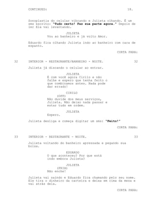 CONTINUED:                                             18.


     Sonoplastia do celular vibrando e Julieta olhando. É um
     sms escrito: “Tudo certo! Faz sua parte agora.” Depois de
     ler Ela vai levantando.

                            JULIETA
                  Vou ao banheiro e já volto Amor.
     Eduardo fica olhando Julieta indo ao banheiro com cara de
     espanto.

                                                     CORTA PARA:

32   INTERIOR - RESTAURANTE/BANHEIRO - NOITE.                     32

     Julieta já discando o celular ao entrar.

                            JULIETA
                  É com você agora Cirilo e não
                  falhe e espero que tenha feito o
                  que combinamos antes. Nada pode
                  dar errado!
                             CIRILO
                       (OFF)
                  Não duvide dos meus serviços,
                  Julieta. Não deixo nada passar e
                  estar tudo em ordem.

                            JULIETA
                  Espero.
     Julieta desliga e começa digitar um sms: “Feito!”

                                                     CORTA PARA:


33   INTERIOR - RESTAURANTE - NOITE.                              33
     Julieta voltando do banheiro apressada e pegando sua
     bolsa.

                            EDUARDO
                  O que aconteceu? Por que está
                  indo embora Julieta?

                             JULIETA
                       (FRIA)
                  Não enche!
     Julieta vai saindo e Eduardo fica chamando pelo seu nome.
     Ele tira o dinheiro da carteira e deixa em cima da mesa e
     vai atrás dela.

                                                     CORTA PARA:
 