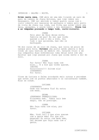 1   INTERIOR - GALPÃO - NOITE.                                  1

    Ritmo nesta cena. CAM abre em uma mão tirando um saco de
    pano da cabeça de Joana Antunes, que logo vemos seu
    desespero. CAM vai abrindo e temos quatro caras com o
    rosto coberto por mascaras de palhaços e vemos pelo ponto
    de vista de Joana sua irmã, sua filha que estão sobre uma
    mesa, apagadas, e assim temos o seu desespero. Pouca luz
    e as lâmpadas piscando o tempo todo, curto-circuito.

                         JOANA
              Pelo amor de Deus deixe minha
              família em paz! Eu sei que vocês
              querem a mim e não a eles. Dou
              tudo o que quiserem, mas não os
              machuquem.

    Um dos caras dá um soco em Joana, que jorra um pouco de
    sangue pela boca. Ouvimos uma porta sendo aberta e dela
    vindo um cara vestido de médico (Dr. Osvaldo Cruz) e em
    sua companhia duas enfermeiras (uma delas está com uma
    maleta) que logo passam por Joana que ainda sente a dor do
    soco.
                         JOANA
              Por favor! Não faça nada com
              elas... É a mim que vocês querem.
              (GRITA)
              Socorrooooo!!! Soltem ela!
              (CHORANDO)
              Por favor.
    Close de Luciana e Selma acordando meio zonzas e percebem
    que estão com os punhos amarrados e os calcanhares também.
    Elas se olham.

                         LUCIANA
              (CHORANDO)
              Onde nós estamos Tia? Eu estou
              com medo.

                        SELMA
              (TENTANDO TRANQUILIZAR)
              Ficaremos bem. Vamos sair bem
              daqui, não se preocupe.

                        JOANA
              Não faça nada com elas, por
              favor.
                        LUCIANA
              Mãe. Você taí? O que eles querem
              com a gente mãe? Por que nos
              pegaram? Eu estou com medo mãe,
              não deixem que faça nada com a
              gente.



                                                   (CONTINUED)
 