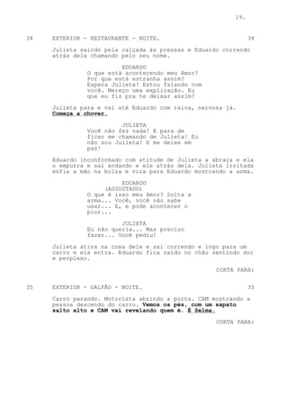 19.


34   EXTERIOR - RESTAURANTE - NOITE.                           34

     Julieta saindo pela calçada às pressas e Eduardo correndo
     atrás dela chamando pelo seu nome.
                         EDUARDO
               O que está acontecendo meu Amor?
               Por que está estranha assim?
               Espera Julieta! Estou falando com
               você. Mereço uma explicação. Eu
               que eu fiz pra te deixar assim?
     Julieta para e vai até Eduardo com raiva, nervosa já.
     Começa a chover.

                         JULIETA
               Você não fez nada! E para de
               ficar me chamando de Julieta! Eu
               não sou Julieta! E me deixe em
               paz!

     Eduardo inconformado com atitude de Julieta a abraça e ela
     o empurra e sai andando e ele atrás dela. Julieta irritada
     enfia a mão na bolsa e vira para Eduardo mostrando a arma.

                         EDUARDO
                    (ASSUSTADO)
               O que é isso meu Amor? Solta a
               arma... Você, você não sabe
               usar... E, e pode acontecer o
               pior...
                         JULIETA
               Eu não queria... Mas preciso
               fazer... Você pediu!

     Julieta atira na coxa dele e sai correndo e logo para um
     carro e ela entra. Eduardo fica caído no chão sentindo dor
     e perplexo.

                                                    CORTA PARA:


35   EXTERIOR - GALPÃO - NOITE.                                35
     Carro parando. Motorista abrindo a porta. CAM mostrando a
     pessoa descendo do carro. Vemos os pés, com um sapato
     salto alto e CAM vai revelando quem é. É Selma.

                                                    CORTA PARA:
 