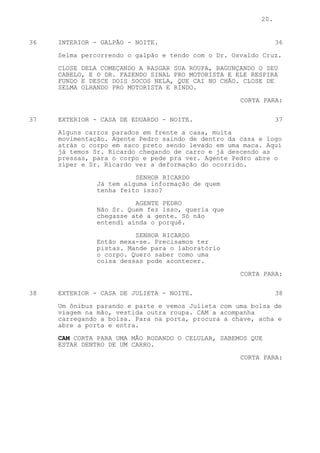 20.


36   INTERIOR - GALPÃO - NOITE.                                36

     Selma percorrendo o galpão e tendo com o Dr. Osvaldo Cruz.

     CLOSE DELA COMEÇANDO A RASGAR SUA ROUPA, BAGUNÇANDO O SEU
     CABELO, E O DR. FAZENDO SINAL PRO MOTORISTA E ELE RESPIRA
     FUNDO E DESCE DOIS SOCOS NELA, QUE CAI NO CHÃO. CLOSE DE
     SELMA OLHANDO PRO MOTORISTA E RINDO.

                                                    CORTA PARA:

37   EXTERIOR - CASA DE EDUARDO - NOITE.                       37

     Alguns carros parados em frente a casa, muita
     movimentação. Agente Pedro saindo de dentro da casa e logo
     atrás o corpo em saco preto sendo levado em uma maca. Aqui
     já temos Sr. Ricardo chegando de carro e já descendo as
     pressas, para o corpo e pede pra ver. Agente Pedro abre o
     zíper e Sr. Ricardo ver a deformação do ocorrido.

                         SENHOR RICARDO
               Já tem alguma informação de quem
               tenha feito isso?

                         AGENTE PEDRO
               Não Sr. Quem fez isso, queria que
               chegasse até a gente. Só não
               entendi ainda o porquê.

                         SENHOR RICARDO
               Então mexa-se. Precisamos ter
               pistas. Mande para o laboratório
               o corpo. Quero saber como uma
               coisa dessas pode acontecer.

                                                    CORTA PARA:


38   EXTERIOR - CASA DE JULIETA - NOITE.                       38

     Um ônibus parando e parte e vemos Julieta com uma bolsa de
     viagem na mão, vestida outra roupa. CAM a acompanha
     carregando a bolsa. Para na porta, procura a chave, acha e
     abre a porta e entra.

     CAM CORTA PARA UMA MÃO RODANDO O CELULAR, SABEMOS QUE
     ESTAR DENTRO DE UM CARRO.

                                                    CORTA PARA:
 
