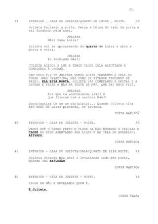 21.


39   INTERIOR - CASA DE JULIETA/QUARTO DE LUIZA - NOITE.         39

     Julieta fechando a porta. Deixa a bolsa do lado da porta e
     vai fundando pela casa.
                            JULIETA
                  Mãe! Dona Luiza!
     Julieta vai se aproximando do quarto de Luiza e abre a
     porta e entra.

                            JULIETA
                  Ta dormindo mãe?!

     JULIETA ACENDE A LUZ E TEMOS CLOSE DELA ASSUSTADA E
     COMEÇANDO A CHORAR.

     CAM PELO P.V DE JULIETA VEMOS LUIZA PERDENDO A PELE DO
     CORPO (NÃO DERRETIDA, MAS COMO SE TIVESSE TROCANDO DE
     PELE). ELA ESTÁ MORTA. JULIETA VAI COMEÇANDO A GRITAR E A
     CHORAR E PASSA A MÃO NA TESTA DA MÃE, QUE SAI MAIS PELE.
                            JULIETA
                  Por que ta acontecendo isso? O
                  que fizeram com a senhora Mãe?!

     Sonoplastia: De um um pipipipipi... Quando Julieta olha
     pro anel de Luiza piscando, se levanta.

                                                    CORTA RÁPIDO:


40   EXTERIOR - CASA DE JULIETA - NOITE.                         40

     VAMOS ATÉ O CARRO PRETO E CLOSE DA MÃO RODANDO O CELULAR E
     CLOSE DO DEDO APERTANDO PRA LIGAR E NA TELA DO APARELHO:
     ATIVADO.

                                                    CORTA RÁPIDO:


41   INTERIOR - CASA DE JULIETA/SALA/QUARTO DE LIZA NOITE.       41

     Julieta olhando pro anel e levantando indo pra porta,
     quando uma EXPLOSÃO.

                                                    CORTA RÁPIDO:


42   EXTERIOR - CASA DE JULIETA - NOITE.                         42

     CLOSE DA MÃO E REVELAMOS QUEM É.

     É Julieta.
                                                     CORTA PARA:
 