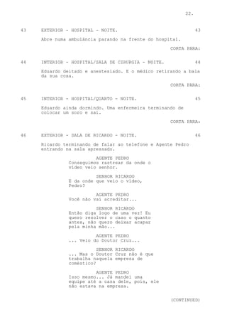22.


43   EXTERIOR - HOSPITAL - NOITE.                                 43

     Abre numa ambulância parando na frente do hospital.

                                                     CORTA PARA:

44   INTERIOR - HOSPITAL/SALA DE CIRURGIA - NOITE.                44

     Eduardo deitado e anestesiado. E o médico retirando a bala
     da sua coxa.
                                                     CORTA PARA:


45   INTERIOR - HOSPITAL/QUARTO - NOITE.                          45

     Eduardo ainda dormindo. Uma enfermeira terminando de
     colocar um soro e sai.

                                                     CORTA PARA:


46   EXTERIOR - SALA DE RICARDO - NOITE.                          46

     Ricardo terminando de falar ao telefone e Agente Pedro
     entrando na sala apressado.
                         AGENTE PEDRO
               Conseguimos rastrear da onde o
               vídeo veio senhor.
                         SENHOR RICARDO
               E da onde que veio o vídeo,
               Pedro?

                         AGENTE PEDRO
               Você não vai acreditar...

                         SENHOR RICARDO
               Então diga logo de uma vez! Eu
               quero resolver o caso o quanto
               antes, não quero deixar acapar
               pela minha mão...
                         AGENTE PEDRO
               ... Veio do Doutor Cruz...

                          SENHOR RICARDO
               ... Mas o Doutor Cruz não é que
               trabalha naquela empresa de
               coméstico?

                         AGENTE PEDRO
               Isso mesmo... Já mandei uma
               equipe até a casa dele, pois, ele
               não estava na empresa.


                                                     (CONTINUED)
 