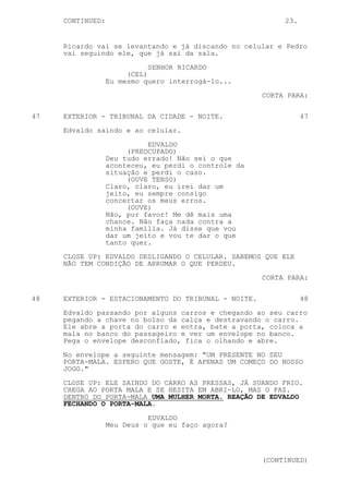 CONTINUED:                                            23.


     Ricardo vai se levantando e já discando no celular e Pedro
     vai seguindo ele, que já sai da sala.

                             SENHOR RICARDO
                       (CEL)
                  Eu mesmo quero interrogá-lo...
                                                      CORTA PARA:


47   EXTERIOR - TRIBUNAL DA CIDADE - NOITE.                      47
     Edvaldo saindo e ao celular.

                            EDVALDO
                       (PREOCUPADO)
                  Deu tudo errado! Não sei o que
                  aconteceu, eu perdi o controle da
                  situação e perdi o caso.
                       (OUVE TENSO)
                  Claro, claro, eu irei dar um
                  jeito, eu sempre consigo
                  concertar os meus erros.
                       (OUVE)
                  Não, por favor! Me dê mais uma
                  chance. Não faça nada contra a
                  minha família. Já disse que vou
                  dar um jeito e vou te dar o que
                  tanto quer.

     CLOSE UP: EDVALDO DESLIGANDO O CELULAR. SABEMOS QUE ELE
     NÃO TEM CONDIÇÃO DE ARRUMAR O QUE PERDEU.
                                                      CORTA PARA:


48   EXTERIOR - ESTACIONAMENTO DO TRIBUNAL - NOITE.              48

     Edvaldo passando por alguns carros e chegando ao seu carro
     pegando a chave no bolso da calça e destravando o carro.
     Ele abre a porta do carro e entra, bate a porta, coloca a
     mala no banco do passageiro e ver um envelope no banco.
     Pega o envelope desconfiado, fica o olhando e abre.

     No envelope a seguinte mensagem: "UM PRESENTE NO SEU
     PORTA-MALA. ESPERO QUE GOSTE, É APENAS UM COMEÇO DO NOSSO
     JOGO."

     CLOSE UP: ELE SAINDO DO CARRO AS PRESSAS, JÁ SUANDO FRIO.
     CHEGA AO PORTA MALA E SE HESITA EM ABRI-LO, MAS O FAZ.
     DENTRO DO PORTA-MALA UMA MULHER MORTA. REAÇÃO DE EDVALDO
     FECHANDO O PORTA-MALA.

                            EDVALDO
                  Meu Deus o que eu faço agora?




                                                      (CONTINUED)
 