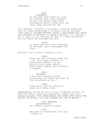 CONTINUED:                                            25.


                       RITA
                  (CHORANDO)
             Tá estranho essa história. Liga
             pro celular dela logo, porque a
             Lu não é de deixar todo mundo
             preocupado assim e ainda mais com
             coisa toda estranha de sms.
Luiz pegando o celular e discando, o celular chama até
cair na caixa de mensagem e ouvimos a voz de Luciana:
"OLÁ, AQUI É LUCIANA ANTUNES, DEIXE O SEU RECADO QUE ASSIM
QUE POSSÍVEL EU RETORNO A LIGAÇÃO, BEIJOS", Luiz desliga o
cel e lauro já vai tentando do dele e o mesmo acontece,
mas ele deixa uma mensagem pra ela.

                       LAURO
             Lu assim que ouvir esta mensagem
             me retorne, estou preocupado com
             você.

Desliga o cel e tenta tranquilar Luiz.
                        LAURO
             Calma que não aconteceu nada com
             a Lu, se tivesse acontece já
             estariamos sabendo, já que
             notícia ruim chega rápido....
             então vamos esperar ela retornar
             a ligação.

                       RITA
                  (REZANDO)
             Ô meu Deus proteja a minha
             Lucianinha, não deixe que nada de
             ruim acontece com ela...

                       LAURO
             Calma Rita, não vai acontecer
             nada com a minha irmã.

Sonoplástia: do cel de Luiz e Lauro recebendo um sms. Um
olha pro outro. Close dos celulares e ambas escrito a
mesma mensagem: "FUI SEQUESTRADA, MAS ESTOU BEM! ESTOU NUM
GALPÃO! ME AJUDE! OUVI ELE DIZENDO QUE VÃO ME MATAR."
                       LUIZ FERNANDO
                  (DESESPERADO)
             Vou chamar a polícia agora.

                       RITA
             Não pode tá acontecendo isso com
             a minha Lu.

                                                 CORTA PARA:
 