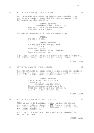 26.


51   EXTERIOR - CASA DR. CRUZ - NOITE.                            51

     Safira saindo pela porta da frente toda suspeita e os
     carros da polícia a cercando. Ela para assustada e já
     levantando as mãos pro alto.
                         SENHOR RICARDO
                    (APONTANDO A ARMA PARA LIZA)
               Mão por alto e de joelhose leve
               aos mãos até a cabeça.

     Rircado se aproxima e já logo algemando ela.
                         SAFIRA
               Eu não fiz nada.

                         SENHOR RICARDO
               Calada que é melhor pra você.
                    (P/PEDRO)
               Olhe nos fundos.
                    (FAZ SINAL PRA UM POLICIAL)
               Leve ela pro carro.
     O policial leva Safira para o carro e Ricardo e Pedro vai
     entrando na casa, onde alguns policias já entraram.

                                                    CORTA PARA:

52   INTERIOR- CASA DR. CRUZ - NOITE.                             52

     Ricardo entrando no escritório e sobre a mesa um notebook
     fechado, ele abre e abre uma página de e-mail e close de
     dois e-mails referentes aos videos mandado.
                         SENHOR RICARDO
               Vamos levar o notebook pra
               investigação.
                    (PENSANDO COM ELE MESMO)
               Estou começando achar que o Dr.
               Cruz não tem nada a ver com isso,
               mas não tá fazendo sentido...

                                                    CORTA PARA:


53   EXTERIOR - CASA DE JULIETA - NOITE.                          53

     ABRE no carro de bombeiros e abre na rua com alguns
     curiosos e policias locais e CAM fecha nos bombeiros
     terminando de apagar o fogo. Detalhe: a casa não estar
     totalmente destruída.

     E JÁ TEMOS TODA AGITAÇÃO DOS BOMBEIROS E PARAMÉDICOS
     ENTRANDO NA CASA.

                                                    CORTA PARA:
 
