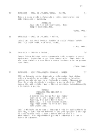 27.


54   INTERIOR - CASA DE JULIETA/GERAL - NOITE.                    54

     Temos a casa ainda esfumaçada e todos procurando por
     sobreviventes e ouvimos.
                         BOMBEIRO
               Aqui não tem sobreviventes, dois
               corpos carbonizados.

                                                    CORTA PARA:

55   EXTERIOR - CASA DE JULIETA - NOITE.                          55

     CLOSE UP: DOS DOIS CORPOS DENTRO DE SACOS PRETOS SENDO
     TRAZIDOS PARA FORA. CAM ABRE. TEMPO.

                                                    CORTA PARA:


56   INTERIOR - GALPÃO - NOITE.                                   56
     Temos Joana Antunes sendo carregada todo rasgada e pouco
     machucada, inconciente por dois mascarados. Eles amarram
     ela numa cadeira e cam abre e temos Luciana e Selma presas
     numa maca.
                                                    CORTA PARA:


57   INTERIOR - HOSPITAL/QUARTO EDUARDO - NOITE.                  57
     CAM em Eduardo ainda dormindo e enfermeira (que deixa
     sobre a mesinha um celular, não é necessário detalhar
     tanto) saindo do quarto e fechando a porta. Ficamos em
     Eduardo ainda dormindo e ouvimos a porta abrindo. CAM
     busca pés até revelar que é Cirilo entrando cuidadosamente
     e fechando a porta.
                         CIRILO
                    (PEGANDO UMA SERINGA E
                    FRASCO)
               É sempre uma droga ter que fazer
               serviço de uma incopetente com a
               Julieta. Não sabe fazer nada
               direito... é o que sempre dizem:
               faça você mesmo se quer que saia
               como planejado...

     Cirilo termina de encher a seringa e vai se aproximando de
     Eduardo, o olha por um momento e vai pra aplicar a seringa
     no soro quando ouvi a porta sendo aberta que é a
     enfermeira. Ele rapidamente guarda a seringa e alisa o
     rosto de Eduardo.




                                                    (CONTINUED)
 