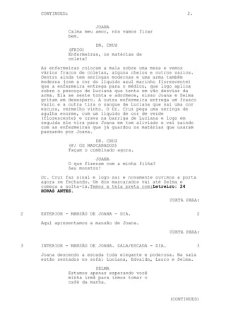 CONTINUED:                                             2.

                           JOANA
                 Calma meu amor, nós vamos ficar
                 bem.
                           DR. CRUZ
                 (FRIO)
                 Enfermeiras, os matérias de
                 coleta!

    As enfermeiras colocam a mala sobre uma mesa e vemos
    vários fracos de coletas, alguns cheios e outros vazios.
    Dentro ainda tem seringas modernas e uma arma também
    moderna (com a cor do líquido azul marinho florescente)
    que a enfermeira entrega para o médico, que logo aplica
    sobre o pescoço de Luciana que tenta em vão desviar da
    arma. Ela se sente tonta e adormece, nisso Joana e Selma
    gritam em desespero. A outra enfermeira entrega um frasco
    vazio e a outra tira o sangue de Luciana que sai uma cor
    escura, vermelho vinho. O Dr. Cruz pega uma seringa de
    agulha enorme, com um líquido de cor de verde
    (florescente) e crava na barriga de Luciana e logo em
    seguida ele vira para Joana em tom aliviado e vai saindo
    com as enfermeiras que já guardou os matérias que usaram
    passando por Joana.

                           DR. CRUZ
                 (P/ OS MASCARADOS)
                 Façam o combinado agora.
                           JOANA
                 O que fizeram com a minha filha?
                 Seu monstro!

    Dr. Cruz faz sinal e logo sai e novamente ouvimos a porta
    agora se fechando. Um dos mascarados vai até Selma e
    começa a solta-la.Temos a tela preta com:Letreiro: 24
    HORAS ANTES.

                                                     CORTA PARA:


2   EXTERIOR - MANSÃO DE JOANA - DIA.                           2

    Aqui apresentamos a mansão de Joana.
                                                     CORTA PARA:


3   INTERIOR - MANSÃO DE JOANA. SALA/ESCADA - DIA.              3

    Joana descendo a escada toda elegante e poderosa. Na sala
    estão sentados no sofá: Luciana, Edvaldo, Lauro e Selma.

                           SELMA
                 Estamos apenas esperando você
                 minha irmã para irmos tomar o
                 café da manha.


                                                     (CONTINUED)
 