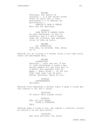 CONTINUED:                                            29.


                       MULHER
             Desculpa, não queria te
             assustar... é q que deixei minha
             chave do carro cair e tava
             procurando e a vi debaixo da
             partilheira...
                  (ABAIXA E PEGA A CHAVE)
             Mais uma vez desculpa.

                       EDVALDO
                  (SEM JEITO E SUANDO FRIO)
             Eu peço desculpas, eu que te
             assustei, mas é o que o mundo
             anda tão violento, que qualquer
             coisa já tomo um susto.

                       MULHER
                  (RI SIMPATICA)
             Tudo bem, eu entendo. Bom, deixa
             eu ir.

Edvaldo vai se virando e a mulher volta e ele toma outro
susto com abordagem dela.
                       MULHER
                  (SIMPATICA)
             Desculpa... mais uma vez. É que
             vi você escolhendo a corda e meu
             marido sempre diz que essa dali é
             a melhor pra qualquer tipo de
             peso... quero dizer... se for pra
             usar coma lgum tipo de peso.
             Enfim, desculpa. Agora eu vou.

                       EDVALDO
                  (ESTRANHANDO)
             Obrigado.

Edvaldo fica esperando a mulher sumir e pega a corda que
ela indicou e vai até o caixa.

                       CAIXISTA
             60 reais! Mais alguma coisa?

                        EDVALDO
             Não. Só isso mesmo.
                   (TIRA O DINHEIRO)
             Aqui.

Edvaldo pega a corda e sai, não espera o caixista colocar
na sacola e já vai pela porta.

                       CAIXISTA
             Que cara estranho. Eu, heim!
                                                 CORTA PARA:
 