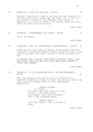 30.


60   EXTERIOR - POSTO DE GASOLINA - NOITE.                      60

     Edvaldo olhando pros lados e ver que não tem ninguém, só o
     frentista que estar longe, mas que logo o ver e vai até
     ele receber o dinheiro, que Edvaldo logo entrega o
     dinheiro e já entra no carro e vai saindo. Após ele sair,
     temos um carro logo atrás dele.
                                                    CORTA PARA:


61   EXTERIOR - DEPARTAMENTO DA CIDADE - NOITE.                 61
     Parte da faxada.

                                                    CORTA PARA:

62   INTERIOR - DEP. DA CIDADE/SALA INTERROGATÓRIO - NOITE.     62

     CLOSE de Liza com a mão na cabeça, preocupada e CAM abre
     mostrando a sala praticamente vazia, apenas uma mesa e uma
     cadeira na qual Liza estar sentada e outra de frente pra
     ela.

     A PRÓXIMA CENA A SEGUIR SERÁ MANTIDA ATRAVÉS DESTA, ESTA
     ERA APENAS PARA TER UMA IDEIA QUE SERÁ USADA DURANTE A
     OUTRA CENA TAMBÉM.

                                                    CORTA PARA:


63   INTERIOR - S. DE INTERROGATÓRIO/S. DE MONITORAMENTO -
     NOITE.                                                     63
     Aqui uma pequena sala com um cara ao notebook e no
     notebook se passa a imagem em tempo real de Liza dentro da
     sala. Ricardo e Pedro estão na sala observando,
     pensativos.
                         SENHOR RICARDO
                    (P/ Pedro)
               Vá buscar uma água, que eu já vou
               entrar... Ela está tensa,
               preocupada. Será fácil arrancar
               dela o que queremos saber.

                         AGENTE PEDRO
               Será sim, senhor. Vou lá buscar a
               água.

                                                    CORTA PARA:
 