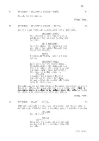 31.

64   EXTERIOR - DELEGACIA CIDADE. NOITE.                       64

     Faxada da delegacia.

                                                    CORTA PARA:

65   INTERIOR - DELEGACIA CIDADE - NOITE.                      65

     Lauro e Luiz Fernando conversando com o delegado.
                         DELEGADO ANDRÉ
               Não podemos sair a procura dela
               ainda sem ter um rumo certo, uma
               certeza.

                         LUIZ FERNANDO
               Mais delegado, ela mandou o sms
               pra mim e pro Lauro falando que
               estar num galpão.

                         LAURO
               É delegado André, isso já é uma
               pista.

                         DELEGADO ANDRÉ
               Isso pode ser uma brincadeira.
               Sequestradores não deixaria ela
               com o celular, eles sempre deixam
               a pessoa limpa para justamente
               não poderem pedir ajuda...
                    (CALMO)
               O máximo que podemos fazer é
               esperar as 48 horas devidas,
               porque afinal de contas não temos
               nada de concreto...

     Sonoplástia do celular de Luiz Fernando recebendo um sms e
     todos se olham, Luiz rapidamente ler a mensagem: (Aqui a
     mensagem segue o endereço do galpão onde ela estar). Todos
     se olham e entendemos que eles vão atrás.

                                                    CORTA PARA:


66   EXTERIOR - PRAIA -     NOITE.                             66

     CAM vai seguindo os pés, que já sabemos ser de Julieta e
     revela ela. Julieta pega o celular busca o número e disca.

                         JULIETA
               Ele tá vivo?
                          CIRILO
                    (OFF)
               Está por enquanto. Só não entendi
               porque não fez o serviço completo
               Julieta.

                                                    (CONTINUED)
 