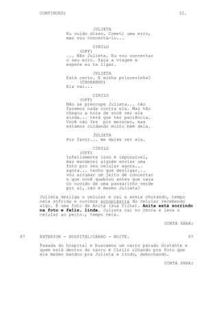 CONTINUED:                                            32.


                            JULIETA
                  Eu cuido disso. Cometi uma erro,
                  mas vou concertá-lo...

                             CIRILO
                       (OFF)
                  ... Não Julieta. Eu vou concertar
                  o seu erro. Faça a viagem e
                  espere eu te ligar.

                             JULIETA
                  Está certo. E minha princesinha?
                       (CHORANDO)
                  Ela vai...

                             CIRILO
                       (OFF)
                  Não se preocupe Julieta... não
                  faremos nada contra ela. Mas não
                  chegou a hora de você ver ela
                  ainda... terá que ter paciência.
                  Você não fez por merecer, mas
                  estamos cuidando muito bem dela.
                            JULIETA
                  Por favor... me deixe ver ela.
                             CIRILO
                       (OFF)
                  Infelizmente isso é impossível,
                  mas manderei alguém enviar uma
                  foto pro seu celular agora...
                  agora... tenho que desligar...
                  vou arrumar um jeito de concertar
                  o que você quebrou antes que caia
                  no ouvido de uma passarinho verde
                  por aí, não é mesmo Julieta?

     Julieta desliga o celular e cai a areia chorando, tempo
     nela sofrida e ouvimos sonoplástia do celular recebendo
     algo. É uma foto de Anita (sua filha). Anita está sorrindo
     na foto e feliz, linda. Julieta cai no chora e leva o
     celular ao peito., tempo nela.

                                                      CORTA PARA:


67   EXTERIOR - HOSPITAL/CARRO - NOITE.                          67

     Faxada do hospital e buscamos um carro parado distante e
     quem está dentro do carro é Cirilo olhando pra foto que
     ele mesmo mandou pra Julieta e rindo, debochando.

                                                      CORTA PARA:
 