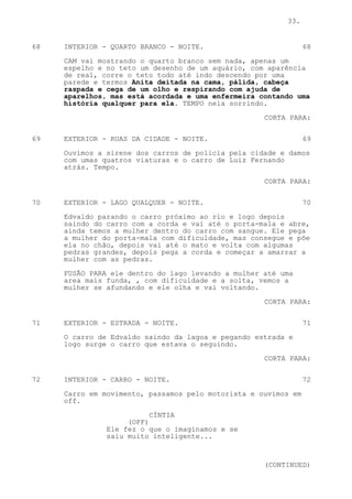 33.


68   INTERIOR - QUARTO BRANCO - NOITE.                          68

     CAM vai mostrando o quarto branco sem nada, apenas um
     espelho e no teto um desenho de um aquário, com aparência
     de real, corre o teto todo até indo descendo por uma
     parede e termos Anita deitada na cama, pálida, cabeça
     raspada e cega de um olho e respirando com ajuda de
     aparelhos, mas está acordada e uma enfermeira contando uma
     história qualquer para ela. TEMPO nela sorrindo.

                                                    CORTA PARA:

69   EXTERIOR - RUAS DA CIDADE - NOITE.                         69

     Ouvimos a sirene dos carros de policia pela cidade e damos
     com umas quatros viaturas e o carro de Luiz Fernando
     atrás. Tempo.

                                                    CORTA PARA:

70   EXTERIOR - LAGO QUALQUER - NOITE.                          70
     Edvaldo parando o carro próximo ao rio e logo depois
     saindo do carro com a corda e vai até o porta-mala e abre,
     ainda temos a mulher dentro do carro com sangue. Ele pega
     a mulher do porta-mala com dificuldade, mas consegue e põe
     ela no chão, depois vai até o mato e volta com algumas
     pedras grandes, depois pega a corda e começar a amarrar a
     mulher com as pedras.
     FUSÃO PARA ele dentro do lago levando a mulher até uma
     area mais funda, , com dificuldade e a solta, vemos a
     mulher se afundando e ele olha e vai voltando.

                                                    CORTA PARA:


71   EXTERIOR - ESTRADA - NOITE.                                71

     O carro de Edvaldo saindo da lagoa e pegando estrada e
     logo surge o carro que estava o seguindo.

                                                    CORTA PARA:


72   INTERIOR - CARRO - NOITE.                                  72

     Carro em movimento, passamos pelo motorista e ouvimos em
     off.

                          CÍNTIA
                    (OFF)
               Ele fez o que o imaginamos e se
               saiu muito inteligente...



                                                    (CONTINUED)
 