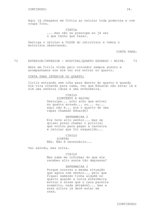 CONTINUED:                                             34.


     Aqui já chegamos em Cíntia ao celular toda poderosa e com
     roupa fina.

                            CÍNTIA
                  ... mas não se preocupe eu já sei
                  o que tenho que fazer.
     Desliga o celular e CLOSE do retrovisor e temos o
     motorista observando.

                                                      CORTA PARA:

73   EXTERIOR/INTERIOR - HOSPITAL/QUARTO EDUARDO - NOITE.         73

     Abre em Cirilo vindo pelo corredor sempre atento e
     acompanhamos ele até ter ele entrar no quarto.
     CORTA PARA INTERIOR DO QUARTO:

     Cirilo entrando sem olha para dentro do quarto e quando
     ele vira olhando para cama, ver que Eduardo não estar lá e
     sim uma senhora idosa e uma enfermeira.
                            CIRILO
                       (CONTENTO A RAIVA)
                  Desculpe... acho acho que entrei
                  no quarto errado... ou... ou...
                  aqui não é... era o quarto de uma
                  rapaz chamado Eduardo?

                            ENFERMEIRA 2
                  Ele teve alto senhor... mas se
                  quiser posso chamar o policial
                  que voltou para pegar a carteira
                  e celular que foi esquecido...

                            CIRILO
                       (CORTA)
                  Não. Não é necessário...

     Vai saindo, mas volta.

                            CIRILO
                  Mas sabe me informar do que ele
                  recebeu alto assim tão depressa?

                            ENFERMEIRA 2
                  Porque ocorreu a mesma situação
                  que agora com senhor... pelo que
                  fiquei sabendo tinha alguém no
                  quarto quando a outra enfermeira
                  entrou e disse que o cara parecia
                  suspeito, nada amigável... mas a
                  essa altura já deve estar em
                  casa.



                                                      (CONTINUED)
 