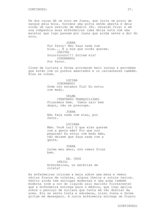 CONTINUED:                                            37.


Um dos caras dá um soco em Joana, que jorra um pouco de
sangue pela boca. Ouvimos uma porta sendo aberta e dela
vindo um cara vestido de médico (Dr. Osvaldo Cruz) e em
sua companhia duas enfermeiras (uma delas está com uma
maleta) que logo passam por Joana que ainda sente a dor do
soco.
                        JOANA
             Por favor! Não faça nada com
             elas... É a mim que vocês querem.
                  (GRITA)
             Socorrooooo!!! Soltem ela!
                  (CHORANDO)
             Por favor.

Close de Luciana e Selma acordando meio zonzas e percebem
que estão com os punhos amarrados e os calcanhares também.
Elas se olham.

                       LUCINA
                  (CHORANDO)
             Onde nós estamos Tia? Eu estou
             com medo.
                       SELMA
                  (TENTANDO TRANQUILIZAR)
             Ficaremos bem. Vamos sair bem
             daqui, não se preocupe.

                       JOANA
             Não faça nada com elas, por
             favor.
                       LUCIANA
             Mãe. Você taí? O que eles querem
             com a gente mãe? Por que nos
             pegaram? Eu estou com medo mãe,
             não deixem que faça nada com a
             gente.

                       JOANA
             Calma meu amor, nós vamos ficar
             bem.

                       DR. CRUZ
                  (FRIO)
             Enfermeiras, os matérias de
             coleta!

As enfermeiras colocam a mala sobre uma mesa e vemos
vários fracos de coletas, alguns cheios e outros vazios.
Dentro ainda tem seringas modernas e uma arma também
moderna (com a cor do líquido azul marinho florescente)
que a enfermeira entrega para o médico, que logo aplica
sobre o pescoço de Luciana que tenta em vão desviar da
arma. Ela se sente tonta e adormece, nisso Joana e Selma
gritam em desespero. A outra enfermeira entrega um frasco


                                                 (CONTINUED)
 