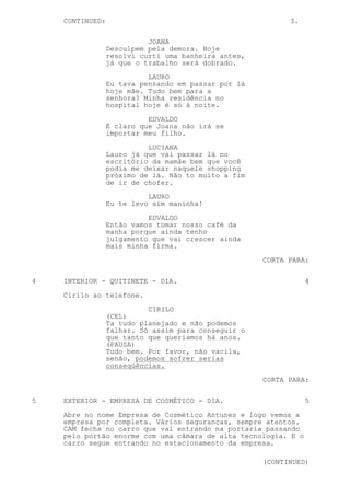 CONTINUED:                                             3.

                           JOANA
                 Desculpem pela demora. Hoje
                 resolvi curti uma banheira antes,
                 já que o trabalho será dobrado.
                           LAURO
                 Eu tava pensando em passar por lá
                 hoje mãe. Tudo bem para a
                 senhora? Minha residência no
                 hospital hoje é só à noite.
                           EDVALDO
                 É claro que Joana não irá se
                 importar meu filho.
                           LUCIANA
                 Lauro já que vai passar lá no
                 escritório da mamãe bem que você
                 podia me deixar naquele shopping
                 próximo de lá. Não to muito a fim
                 de ir de chofer.
                           LAURO
                 Eu te levo sim maninha!

                           EDVALDO
                 Então vamos tomar nosso café da
                 manha porque ainda tenho
                 julgamento que vai crescer ainda
                 mais minha firma.
                                                     CORTA PARA:


4   INTERIOR - QUITINETE - DIA.                                 4
    Cirilo ao telefone.
                           CIRILO
                 (CEL)
                 Ta tudo planejado e não podemos
                 falhar. Só assim para conseguir o
                 que tanto que queríamos há anos.
                 (PAUSA)
                 Tudo bem. Por favor, não vacila,
                 senão, podemos sofrer serias
                 conseqüências.
                                                     CORTA PARA:


5   EXTERIOR - EMPRESA DE COSMÉTICO - DIA.                      5
    Abre no nome Empresa de Cosmético Antunes e logo vemos a
    empresa por completa. Vários seguranças, sempre atentos.
    CAM fecha no carro que vai entrando na portaria passando
    pelo portão enorme com uma câmara de alta tecnologia. E o
    carro segue entrando no estacionamento da empresa.

                                                     (CONTINUED)
 