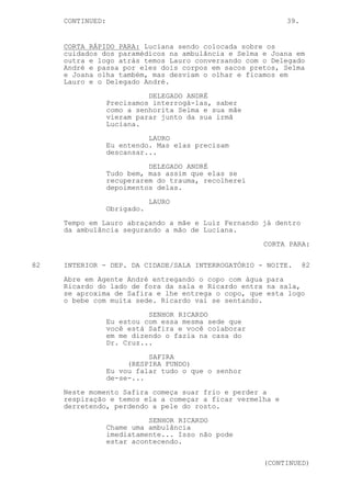 CONTINUED:                                            39.


     CORTA RÁPIDO PARA: Luciana sendo colocada sobre os
     cuidados dos paramédicos na ambulância e Selma e Joana em
     outra e logo atrás temos Lauro conversando com o Delegado
     André e passa por eles dois corpos em sacos pretos, Selma
     e Joana olha também, mas desviam o olhar e ficamos em
     Lauro e o Delegado André.
                            DELEGADO ANDRÉ
                  Precisamos interrogá-las, saber
                  como a senhorita Selma e sua mãe
                  vieram parar junto da sua irmã
                  Luciana.
                            LAURO
                  Eu entendo. Mas elas precisam
                  descansar...

                            DELEGADO ANDRÉ
                  Tudo bem, mas assim que elas se
                  recuperarem do trauma, recolherei
                  depoimentos delas.

                              LAURO
                  Obrigado.

     Tempo em Lauro abraçando a mãe e Luiz Fernando já dentro
     da ambulância segurando a mão de Luciana.
                                                      CORTA PARA:


82   INTERIOR - DEP. DA CIDADE/SALA INTERROGATÓRIO - NOITE.      82
     Abre em Agente André entregando o copo com água para
     Ricardo do lado de fora da sala e Ricardo entra na sala,
     se aproxima de Safira e lhe entrega o copo, que esta logo
     o bebe com muita sede. Ricardo vai se sentando.

                            SENHOR RICARDO
                  Eu estou com essa mesma sede que
                  você está Safira e você colaborar
                  em me dizendo o fazia na casa do
                  Dr. Cruz...

                            SAFIRA
                       (RESPIRA FUNDO)
                  Eu vou falar tudo o que o senhor
                  de-se-...

     Neste momento Safira começa suar frio e perder a
     respiração e temos ela a começar a ficar vermelha e
     derretendo, perdendo a pele do rosto.

                            SENHOR RICARDO
                  Chame uma ambulância
                  imediatamente... Isso não pode
                  estar acontecendo.


                                                      (CONTINUED)
 
