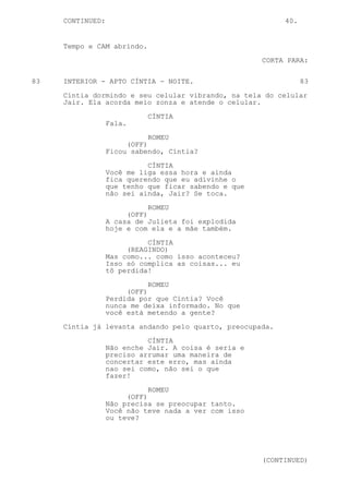 CONTINUED:                                            40.


     Tempo e CAM abrindo.

                                                      CORTA PARA:


83   INTERIOR - APTO CÍNTIA - NOITE.                             83

     Cíntia dormindo e seu celular vibrando, na tela do celular
     Jair. Ela acorda meio zonza e atende o celular.

                            CÍNTIA
                  Fala.
                             ROMEU
                       (OFF)
                  Ficou sabendo, Cíntia?

                            CÍNTIA
                  Você me liga essa hora e ainda
                  fica querendo que eu adivinhe o
                  que tenho que ficar sabendo e que
                  não sei ainda, Jair? Se toca.
                             ROMEU
                       (OFF)
                  A casa de Julieta foi explodida
                  hoje e com ela e a mãe também.
                            CÍNTIA
                       (REAGINDO)
                  Mas como... como isso aconteceu?
                  Isso só complica as coisas... eu
                  tô perdida!

                             ROMEU
                       (OFF)
                  Perdida por que Cíntia? Você
                  nunca me deixa informado. No que
                  você está metendo a gente?
     Cíntia já levanta andando pelo quarto, preocupada.

                            CÍNTIA
                  Não enche Jair. A coisa é seria e
                  preciso arrumar uma maneira de
                  concertar este erro, mas ainda
                  nao sei como, não sei o que
                  fazer!

                             ROMEU
                       (OFF)
                  Não precisa se preocupar tanto.
                  Você não teve nada a ver com isso
                  ou teve?




                                                      (CONTINUED)
 
