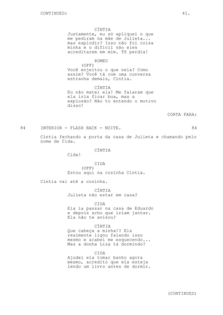 CONTINUED:                                            41.


                            CÍNTIA
                  Justamente, eu só apliquei o que
                  me pediram na mãe de Julieta...
                  mas explodir? Isso não foi coisa
                  minha e o difícil são eles
                  acreditarem em mim. Tô perdia!
                             ROMEU
                       (OFF)
                  Você enjeitou o que nela? Como
                  assim? Você tá com uma conversa
                  estranha demais, Cíntia.
                            CÍNTIA
                  Eu não matei ela! Me falaram que
                  ela iria ficar boa, mas a
                  explosão? Não to entendo o motivo
                  disso!

                                                      CORTA PARA:


84   INTERIOR - FLASH BACK - NOITE.                              84
     Cíntia fechando a porta da casa de Julieta e chamando pelo
     nome de Cida.
                            CÍNTIA
                  Cida!

                             CIDA
                       (OFF)
                  Estou aqui na cozinha Cíntia.

     Cíntia vai até a cozinha.

                            CÍNTIA
                  Julieta não estar em casa?
                            CIDA
                  Ela ia passar na casa de Eduardo
                  e depois acho que iriam jantar.
                  Ela não te avisou?

                            CÍNTIA
                  Que cabeça a minha!? Ela
                  realmente ligou falando isso
                  mesmo e acabei me esquecendo...
                  Mas a donha Liza tá dormindo?
                            CIDA
                  Ajudei ela tomar banho agora
                  mesmo, acredito que ela esteja
                  lendo um livro antes de dormir.




                                                      (CONTINUED)
 