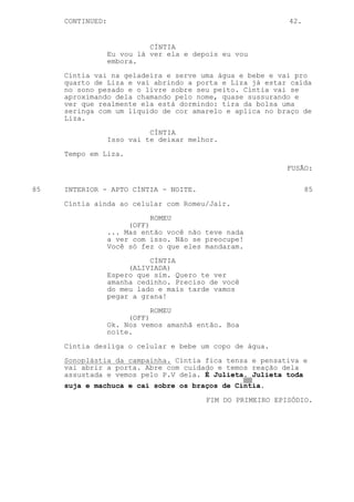 CONTINUED:                                             42.


                            CÍNTIA
                  Eu vou lá ver ela e depois eu vou
                  embora.

     Cíntia vai na geladeira e serve uma água e bebe e vai pro
     quarto de Liza e vai abrindo a porta e Liza já estar caída
     no sono pesado e o livre sobre seu peito. Cíntia vai se
     aproximando dela chamando pelo nome, quase sussurando e
     ver que realmente ela está dormindo: tira da bolsa uma
     seringa com um líquido de cor amarelo e aplica no braço de
     Liza.
                            CÍNTIA
                  Isso vai te deixar melhor.

     Tempo em Liza.

                                                            FUSÃO:


85   INTERIOR - APTO CÍNTIA - NOITE.                              85
     Cíntia ainda ao celular com Romeu/Jair.
                             ROMEU
                       (OFF)
                  ... Mas então você não teve nada
                  a ver com isso. Não se preocupe!
                  Você só fez o que eles mandaram.

                            CÍNTIA
                       (ALIVIADA)
                  Espero que sim. Quero te ver
                  amanha cedinho. Preciso de você
                  do meu lado e mais tarde vamos
                  pegar a grana!

                             ROMEU
                       (OFF)
                  Ok. Nos vemos amanhã então. Boa
                  noite.

     Cíntia desliga o celular e bebe um copo de água.

     Sonoplástia da campainha. Cíntia fica tensa e pensativa e
     vai abrir a porta. Abre com cuidado e temos reação dela
     assustada e vemos pelo P.V dela. É Julieta. Julieta toda
     suja e machuca e cai sobre os braços de Cíntia.

                                         FIM DO PRIMEIRO EPISÓDIO.
 