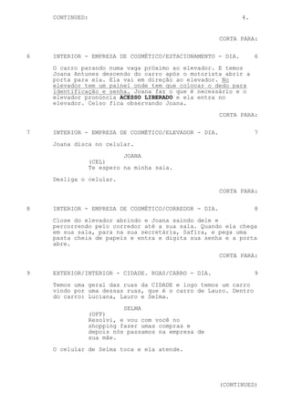CONTINUED:                                              4.


                                                      CORTA PARA:


6   INTERIOR - EMPRESA DE COSMÉTICO/ESTACIONAMENTO - DIA.        6
    O carro parando numa vaga próximo ao elevador. E temos
    Joana Antunes descendo do carro após o motorista abrir a
    porta para ela. Ela vai em direção ao elevador. No
    elevador tem um painel onde tem que colocar o dedo para
    identificação e senha. Joana faz o que é necessário e o
    elevador pronúncia ACESSO LIBERADO e ela entra no
    elevador. Celso fica observando Joana.
                                                      CORTA PARA:


7   INTERIOR - EMPRESA DE COSMÉTICO/ELEVADOR - DIA.              7
    Joana disca no celular.

                           JOANA
                 (CEL)
                 Te espero na minha sala.
    Desliga o celular.

                                                      CORTA PARA:

8   INTERIOR - EMPRESA DE COSMÉTICO/CORREDOR - DIA.              8

    Close do elevador abrindo e Joana saindo dele e
    percorrendo pelo corredor até a sua sala. Quando ela chega
    em sua sala, para na sua secretária, Safira, e pega uma
    pasta cheia de papeis e entra e digita sua senha e a porta
    abre.

                                                      CORTA PARA:

9   EXTERIOR/INTERIOR - CIDADE. RUAS/CARRO - DIA.                9

    Temos uma geral das ruas da CIDADE e logo temos um carro
    vindo por uma dessas ruas, que é o carro de Lauro. Dentro
    do carro: Luciana, Lauro e Selma.

                           SELMA
                 (OFF)
                 Resolvi, e vou com você no
                 shopping fazer umas compras e
                 depois nós passamos na empresa de
                 sua mãe.

    O celular de Selma toca e ela atende.




                                                      (CONTINUED)
 