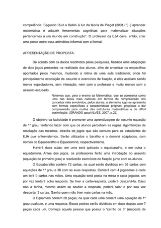 competência. Segundo Ruiz e Bellini à luz da teoria de Piaget (2001) “[...] aprender
matemática   é   adquirir   ferramentas   cognitivas   para    matematizar    situações
pertencentes a um mundo em construção”. O professor da EJA deve, então, criar
uma ponte entre essa aritmética informal com a formal.


APRESENTAÇÃO DE PROPOSTA:

      De acordo com os dados recolhidos pelas pesquisas, fizemos uma adaptação
de dois jogos presentes na realidade dos alunos, afim de amenizar os empecilhos
apontados pelos mesmos, mudando a rotina de uma aula tradicional, onde há
principalmente exposição de assunto e exercícios de fixação, e eles acabam sendo
meros espectadores, sem interação, nem com o professor e muito menos com o
assunto estudado.
                    Notemos que, para o ensino da Matemática, que se apresenta como
                    uma das áreas mais caóticas em termos da compreensão dos
                    conceitos nela envolvidos, pelos alunos, o elemento jogo se apresenta
                    com formas específicas e características próprias, propícias a dar
                    compreensão para muitas das estruturas matemáticas e de difícil
                    assimilação. (GRANDO apud ALVES, 2007, p.22)

      O objetivo da ludicidade é promover uma aprendizagem do assunto equação
de 1º grau, tentando fazer com que os alunos percebam as regras algorítimicas de
resolução das mesmas, através de jogos que são comuns para os estudantes da
EJA que entrevistamos. Serão utilizados o baralho e o dominó adaptados, com
nomes de Equabaralho e Equadominó, respectivamente.
      Haverá duas aulas: em uma será aplicado o equabaralho, e em outra o
equadominó. Antes dos jogos, os professores farão uma introdução no assunto
(equação do primeiro grau) e resolverão exercícios de fixação junto com os alunos.
      O Equabaralho contém 72 cartas, na qual serão divididos em 36 cartas com
equações de 1º grau e 36 com as suas respostas. Contará com 4 jogadores e cada
um terá 9 cartas nas mãos. Uma equação será posta na mesa e cada jogador, um
por vez tentará acha resposta. Se tiver a carta-resposta, poderá descartá-la. Caso
não a tenha, mesmo assim se souber a resposta, poderá falar e por sua vez
descartar 3 cartas. Ganha quem não tiver mais cartas na mão.
      O Equaminó contém 28 peças, na qual cada uma conterá uma equação de 1º
grau qualquer, e uma resposta. Essas pedras serão divididas em duas duplas com 7
peças cada um. Começa aquela pessoa que possui o “carrão de 6” (resposta de
 