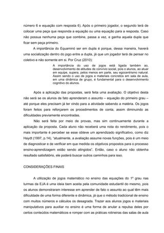 número 6 e equação com resposta 6). Após o primeiro jogador, o segundo terá de
colocar uma peça que responda a equação ou uma equação para a resposta. Caso
não possua nenhuma peça que combine, passa a vez, e ganha aquela dupla que
ficar sem peça primeiro.
      A importância do Equaminó ser em dupla é porque, dessa maneira, haverá
uma socialização dentro do jogo entre a dupla, já que um jogador terá de pensar no
coletivo e não somente em si. Por Cruz (2010):
                    A importância do uso de jogos está ligada também ao,
                    desenvolvimento de atitudes de convívio social, pois o alunos, ao atuar
                    em equipe, supera, pelos menos em parte, seu egocentrismo natural.
                    Assim sendo o uso de jogos e materiais concretos em sala de aula,
                    em uma dinâmica de grupo, é fundamental para o desenvolvimento
                    cognitivo do alunos.


      Após a aplicação das propostas, será feita uma avaliação. O objetivo desta
não será se os alunos de fato aprenderam o assunto – equação do primeiro grau –
até porque eles precisam já ter vindo para a atividade sabendo a matéria. Os jogos
foram feitos para reforçarem os procedimentos de conta, assim diminuindo as
dificuldades previamente encontradas.
      Não será feita por meio de provas, mas sim continuamente durante a
aplicação da proposta. Cada aluno não receberá uma nota do rendimento, pois o
mais importante é perceber se esse obteve um aprendizado significativo, como diz
Haydt (1997, p.14), “atualmente, a avaliação assume novas funções, pois é um meio
de diagnosticar e de verificar em que medida os objetivos propostos para o processo
ensino-aprendizagem estão sendo atingidos”. Então, caso o aluno não obtenha
resultado satisfatório, ele poderá buscar outros caminhos para isso.


CONSIDERAÇÕES FINAIS


      A utilização de jogos matemático no ensino das equações do 1º grau nas
turmas da EJA é uma ideia bem aceita pela comunidade estudantil do mesmo, pois
os alunos demonstraram interesse em aprender de fato o assunto ao qual têm mais
dificuldade de uma forma diferente e dinâmica, já que o método tradicional de ensino
com muitos números e cálculos os desagrada. Trazer aos alunos jogos e materiais
manipulativos para auxiliar no ensino é uma forma de anular a repulsa deles por
certos conteúdos matemáticos e romper com as práticas rotineiras das salas de aula
 