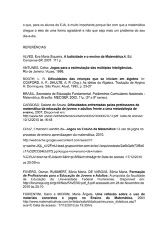 o que, para os alunos da EJA, é muito importante porque faz com que a matemática
chegue a eles de uma forma agradável e não que seja mais um problema do seu
dia-a-dia.


REFERÊNCIAS

ALVES, Eva Maria Siqueira. A ludicidade e o ensino da Matemática.4. Ed.
Campinas-SP, 2007. 111 p.

ANTUNES, Celso. Jogos para a estimulação das múltiplas inteligências.
Rio de Janeiro: Vozes, 1998.

BOOTH, L. R. Dificuldades das crianças que se iniciam em álgebra. In:
COXFORD, A. F.; SHULTE, A. P. (Org.). As idéias da Álgebra. Tradução de Hygino
H. Domingues. São Paulo: Atual, 1995, p. 23-27

BRASIL, Secretaria de Educação Fundamental. Parâmetros Curriculares Nacionais :
Matemática. Brasília: MEC/SEF, 2002, 11p. (5ª a 8ª series).

CARDOSO, Daiane de Souza. Dificuldades enfrentadas pelos professores de
matemática da educação de jovens e adultos frente a uma metodologia de
ensino, 2007. Disponível em:
http://www.bib.unesc.net/biblioteca/sumario/00002D/00002D73.pdf Data de acesso:
10/12/2010 às 16:45

CRUZ, Emerson Leandro da– Jogos no Ensino da Matemática: O uso de jogos no
processo de ensino aprendizagem da matemática, 2010.
http://webcache.googleusercontent.com/search?
q=cache:JXjL_sV2FmIJ:tead.grupouninter.com.br/ac1/arquivosteste/2a6b3afe73f5e0
c17a32f03384bb67f2.ppt+jogos+no+ensino+de+matem
%C3%A1tica+na+EJA&cd=3&hl=pt-BR&ct=clnk&gl=br Data de acesso :17/12/2010
as 20:05hrs

FÁVERO, Osmar. RUMMERT, Sônia Maria. DE VARGAS, Sônia Maria. Formação
de Profissionais para a Educação de Jovens e Adultos: A proposta da faculdade
de Educação da Universidade Federal Fluminense. Disponível em:
http://forumeja.org.br/gt18/files/FAVERO.pdf_8.pdf acessado em 28 de Novembro de
2010 às 20:10

FIORENTINI, Dario e MIORIM, Maria Ângela. Uma reflexão sobre o uso de
materiais concretos e jogos no Ensino da Matemática, 2004
http://www.matematicahoje.com.br/telas/sala/didaticos/recursos_didaticos.asp?
aux=C Data de acesso : 17/12/2010 as 19:35hrs
 