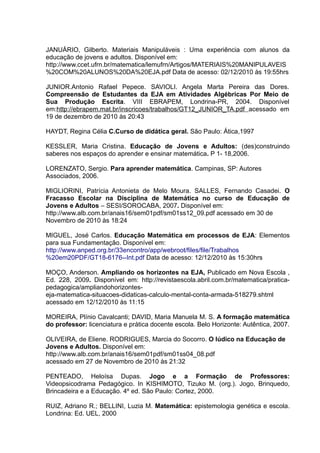 JANUÁRIO, Gilberto. Materiais Manipuláveis : Uma experiência com alunos da
educação de jovens e adultos. Disponível em:
http://www.ccet.ufrn.br/matematica/lemufrn/Artigos/MATERIAIS%20MANIPULAVEIS
%20COM%20ALUNOS%20DA%20EJA.pdf Data de acesso: 02/12/2010 às 19:55hrs

JUNIOR.Antonio Rafael Pepece. SAVIOLI. Angela Marta Pereira das Dores.
Compreensão de Estudantes da EJA em Atividades Algébricas Por Meio de
Sua Produção Escrita. VIII EBRAPEM, Londrina-PR, 2004. Disponível
em:http://ebrapem.mat.br/inscricoes/trabalhos/GT12_JUNIOR_TA.pdf acessado em
19 de dezembro de 2010 às 20:43

HAYDT, Regina Célia C.Curso de didática geral. São Paulo: Ática,1997

KESSLER, Maria Cristina. Educação de Jovens e Adultos: (des)construindo
saberes nos espaços do aprender e ensinar matemática. P 1- 18,2006.

LORENZATO, Sergio. Para aprender matemática. Campinas, SP: Autores
Associados, 2006.

MIGLIORINI, Patrícia Antonieta de Melo Moura. SALLES, Fernando Casadei. O
Fracasso Escolar na Disciplina de Matemática no curso de Educação de
Jovens e Adultos – SESI/SOROCABA, 2007. Disponível em:
http://www.alb.com.br/anais16/sem01pdf/sm01ss12_09.pdf acessado em 30 de
Novembro de 2010 às 18:24

MIGUEL, José Carlos. Educação Matemática em processos de EJA: Elementos
para sua Fundamentação. Disponível em:
http://www.anped.org.br/33encontro/app/webroot/files/file/Trabalhos
%20em20PDF/GT18-6176--Int.pdf Data de acesso: 12/12/2010 às 15:30hrs

MOÇO, Anderson. Ampliando os horizontes na EJA, Publicado em Nova Escola ,
Ed. 228, 2009. Disponível em: http://revistaescola.abril.com.br/matematica/pratica-
pedagogica/ampliandohorizontes-
eja-matematica-situacoes-didaticas-calculo-mental-conta-armada-518279.shtml
acessado em 12/12/2010 às 11:15

MOREIRA, Plínio Cavalcanti; DAVID, Maria Manuela M. S. A formação matemática
do professor: licenciatura e prática docente escola. Belo Horizonte: Autêntica, 2007.

OLIVEIRA, de Eliene. RODRIGUES, Marcia do Socorro. O lúdico na Educação de
Jovens e Adultos. Disponível em:
http://www.alb.com.br/anais16/sem01pdf/sm01ss04_08.pdf
acessado em 27 de Novembro de 2010 às 21:32

PENTEADO, Heloísa Dupas. Jogo e a Formação de Professores:
Videopsicodrama Pedagógico. In KISHIMOTO, Tizuko M. (org.). Jogo, Brinquedo,
Brincadeira e a Educação. 4º ed. São Paulo: Cortez, 2000.

RUIZ, Adriano R.; BELLINI, Luzia M. Matemática: epistemologia genética e escola.
Londrina: Ed. UEL, 2000
 