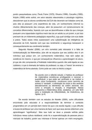 porém pesquisadores como: Paulo Freire (1975), Oliveira (1999), Carvalho (1995),
Knijnik (1995) entre outros, em seus estudos relacionados à psicologia cognitiva,
descobriram que os alunos constituintes da EJA não deveriam ser tratados como tal,
pois eles já possuem uma experiência de vida, um conhecimento informal ou
intuitivo diferentemente das crianças, além de possuírem um construcionismo de
conceitos diferenciados, fazendo com que se desmitificasse a idéia de que crianças
possuem uma capacidade cognitiva maior das de um adulto ou um jovem, e por isso
precisam de um tratamento pedagógico específico, cujo qual condiga com sua idade
e práxis. Todos esses mitos ocasionaram uma subestimação de inteligência do
educando da EJA, fazendo com que seu rendimento e segurança baixassem e
consequentemente seu rendimento também.
      Segundo Kessler (2006), um erro cometido pelo educador é a falta de
contextualização da Matemática, pois ele se esquece que seu público alvo é um
indivíduo que possui sim, um conhecimento matemático, mas sem saber da
existência do mesmo, o que por consequência influencia a aprendizagem do aluno,
já que ele não compreende a finalidade matemática quando não está ligada ao seu
cotidiano, o que é chamado de habitus do professor, ou seja, a “mania” de ensinar a
matemática de forma abstrata. Como pode ser visto no trecho a seguir:


                         De acordo com o referido estudo, o habitus do professor
                         de matemática constitui-se privilegiando o racional, o
                         quantificável, o que pode ser verificado e, ao instituir a
                         razão como fundamento, condiciona como caminho de
                         acesso à “verdade”, à abstração do corpo e dos sentidos
                         desvalorizando os elementos da ordem sensível, tais
                         como a emoção, a intuição, a imaginação. Nessa
                         perspectiva a Matemática árida, asséptica, um solo fértil
                         para a instalação da inflexibilidade, da intolerância, da
                         rigidez. (p.4)

      De acordo também com os estudos de Kessler (2006), outra dificuldade
encontrada pelo educador é a responsabilidade de terminar o conteúdo
programático em um período bem menor do que o da escola regular, o que dificulta
a busca do professor por uma maneira de fazer com que seus alunos obtenham uma
aprendizagem “significativa”. Mas isso tudo se deve a pressão sofrida pelos
indivíduos nessa cultura neoliberal, onde há a supervalorização de pessoas para o
mercado de trabalho, porém seu interesse é formar apenas um mero empregado,
 
