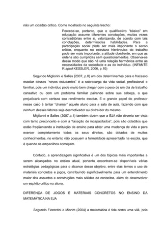 não um cidadão crítico. Como mostrado no seguinte trecho:
                           Percebe-se, portanto, que o qualificativo “básico” em
                           educação assume diferentes conotações, muitas vezes
                           contraditórias entre si, valorizando, de acordo com tais
                           conotações,     determinadas      habilidades.  Para   a
                           participação social pode ser mais importante o senso
                           crítico, enquanto na estrutura hierárquica do trabalho
                           pode ser mais importante, a atitude obediente, em que as
                           ordens são cumpridas sem questionamentos. Observa-se
                           desse modo que não há uma relação harmônica entre as
                           necessidades da sociedade e as do indivíduo. (INFANTE
                           R apud KESSLER, 2006, p.10)

      Segundo Migliorini e Salles (2007, p.8) um dos determinantes para o fracasso
escolar desses “novos estudantes” é a sobrecarga da vida social, profissional e
familiar, pois um indivíduo pode muito bem chegar com o peso de um dia de trabalho
cansativo ou com um problema familiar pairando sobre sua cabeça, o que
prejudicará com certeza seu rendimento escolar. E o grande papel do professor
nesse caso é tentar “chamar” aquele aluno para a sala de aula, fazendo com que
nenhum desses fatores seja desmotivador ou distraídor do mesmo.
      Migliorini e Salles (2007,p.1) também dizem que a EJA não deveria ser vista
com tanto preconceito e com a “taxação de incapacitados”, pois são cidadãos que
estão freqüentando a instituição de ensino para obter uma mudança de vida e para
exercer   completamente     todos   os   seus   direitos,   são   dotados   de   muitos
conhecimentos, no entanto não possuem a formalidade apresentada na escola, que
é quando os empecilhos começam.


      Contudo, a aprendizagem significativa é um dos tópicos mais importantes a
serem alcançados no ensino atual, portanto encontram-se disponíveis várias
estratégias pedagógicas para o alcance desse objetivo, entre elas temos o uso de
materiais concretos e jogos, contribuindo significávelmente para um entendimento
maior dos assuntos e construções mais sólidas de conceitos, além de desenvolver
um espírito crítico no aluno.

DIFERENÇA DE         JOGOS      E   MATERIAIS    CONCRETOS         NO   ENSINO      DA
MATEMÁTICA NA EJA


       Segundo Fiorentini e Miorim (2004) a matemática é tida como uma vilã, pois
 