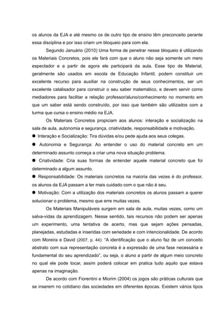 os alunos da EJA e até mesmo os de outro tipo de ensino têm preconceito perante
essa disciplina e por isso criam um bloqueio para com ela.
      Segundo Januário (2010) Uma forma de penetrar nesse bloqueio é utilizando
os Materiais Concretos, pois ele fará com que o aluno não seja somente um mero
espectador e a partir de agora ele participará da aula. Esse tipo de Material,
geralmente são usados em escola de Educação Infantil, podem constituir um
excelente recurso para auxiliar na construção de seus conhecimentos, ser um
excelente catalisador para construir o seu saber matemático, e devem servir como
mediadores para facilitar a relação professor/aluno/conhecimento no momento em
que um saber está sendo construído, por isso que também são utilizados com a
turma que cursa o ensino médio na EJA.
      Os Materiais Concretos propiciam aos alunos: interação e socialização na
sala de aula, autonomia e segurança, criatividade, responsabilidade e motivação.
● Interação e Socialização: Tira dúvidas e/ou pede ajuda aos seus colegas.
● Autonomia e Segurança: Ao entender o uso do material concreto em um
determinado assunto começa a criar uma nova situação problema.
● Criatividade: Cria suas formas de entender aquele material concreto que foi
determinado a algum assunto.
● Responsabilidade: Os materiais concretos na maioria das vezes é do professor,
os alunos da EJA passam a ter mais cuidado com o que não é seu.
● Motivação: Com a utilização dos materiais concretos os alunos passam a querer
solucionar o problema, mesmo que erre muitas vezes.
      Os Materiais Manipuláveis surgem em sala de aula, muitas vezes, como um
salva-vidas da aprendizagem. Nesse sentido, tais recursos não podem ser apenas
um experimento, uma tentativa de acerto, mas que sejam ações pensadas,
planejadas, estudadas e inseridas com seriedade e com intencionalidade. De acordo
com Moreira e David (2007, p. 44): “A identificação que o aluno faz de um conceito
abstrato com sua representação concreta é a expressão de uma fase necessária e
fundamental do seu aprendizado”, ou seja, o aluno a partir de algum meio concreto
no qual ele pode tocar, assim poderá colocar em pratica tudo aquilo que estava
apenas na imaginação.
      De acordo com Fiorentini e Miorim (2004) os jogos são práticas culturais que
se inserem no cotidiano das sociedades em diferentes épocas. Existem vários tipos
 