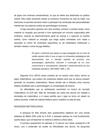 de jogos com diversas características, no que se refere aos destinados ao público
infantil. Eles estão presentes desde os primeiros momentos da vida do bebê, nos
exercícios no período sensório-motor e participam da construção das personalidades
interferindo nos próprios modos de aprendizagem humanas.
       O jogo educativo aparece com dois sentidos: primeiro o sentido amplo, como
material ou situação que permite a livre exploração em recintos organizados pelo
professor, visando ao desenvolvimento geral da criança e o segundo no sentido
restrito, como material ou situação que exige ações orientadas com vistas a
aquisição ou treino de conteúdos específicos ou de habilidades intelectuais e
também recebe o nome de jogo didático.


                    Em geral, o elemento que separa um jogo pedagógico de um outro de
                    caráter apenas lúdico é que os jogos ou brinquedos pedagógicos são
                    desenvolvidos   com    a   intenção   explícita   de   provocar   uma
                    aprendizagem significativa, estimular a construção de um novo
                    conhecimento e, principalmente, despertar o desenvolvimento de uma
                    habilidade operatória. (ANTUNES 1998, p. 38).


       Segundo Cruz (2010) nesse contexto de um ensino mais lúdico, temos os
jogos matemáticos, que podem ser poderosos aliados para que os alunos possam
aprender os conceitos matemáticos. Nesse sentido ele é utilizado como recurso
didático facilitador para a aprendizagem ou consolidação da mesma.
       As dificuldades que os professores encontram no ensino do conceito
matemáticos na EJA são: falta de motivação por parte dos alunos em relação a
atividades de matemática, e é nesse sentido que o jogo se torna um aliado na
prática docente, e falta de material didático para o trabalho na sala de aula.


DESCRIÇÃO METODOLÓGICA:


      A pesquisa foi feita através dois questionários objetivos em uma escola
estadual de Belém (PA) onde há a EJA, e baseado apenas no nível fundamental,
quarta etapa, que corresponde no sistema à sétima e oitava série.
      O primeiro questionário foi aplicado a 13 alunos com idade variada(18 e 49
anos), com a pretensão de avaliar as dificuldades dos alunos. As perguntas
 