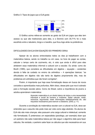 Gráfico 3: Tipos de jogos que a EJA gosta




      O Gráfico acima refere-se somente ao gosto da EJA em jogos que eles tem
acesso ou que são tradicionais para eles, e o Dominó com 35,71% foi o mais
escolhido entre o tabuleiro, bingo e o baralho, que ficou logo atrás na preferência.



DIFICULDADES DA EJA EM EQUAÇÃO DO PRIMEIRO GRAU

      Apesar de os alunos entrevistados todos os dias já trabalharem com a
matemática básica, sendo no trabalho ou em casa, na hora de pagar as contas,
calcular o tempo certo de cozimento, etc, é visto que ainda é difícil para elas
atrelarem essa matemática informal e cultural com a escolar. Ou ainda: como diz
Booth (1995), que considera as dificuldades em álgebra – equação – existentes
devido à falta de cuidado no ensino da aritmética – 4 operações básicas: “as
dificuldades em álgebra não são tanto de álgebra propriamente dita, mas de
problemas em aritmética que não foram corrigidos".
      Porém, é importante que haja essa formalização dessa em busca de novos
conceitos e aprendizados mais profundos. Além disso, desse jeito que nos é cobrado
para a formação escolar plena. Como diz Brasil, sobre a importância de jovens e
adultos aprenderem matemática:
                    Aprender matemática é um direito básico de todos e uma necessidade
                    individual e social de homens e mulheres. Saber calcular, medir,
                    raciocinar, argumentar, tratar informações estatisticamente etc. são
                    requisitos necessários para exercer a cidadania. (2002, p. 11)

      Durante a conciliação da matemática escolar com a cultural na EJA, deve ser
entendido que o assunto não pode mais ser visto como algo abstrato. Os alunos da
EJA não são mais crianças: eles possuem uma carga cultural e intelectual, somente
não formalizada. É pretensioso um especialista (psicólogo, por exemplo) dizer que
um pedreiro não sabe matemática básica por não seguir o algoritmo dele para fazer
cálculos. Na verdade, o pedreiro sabe fazer os cálculos que são necessários em sua
 