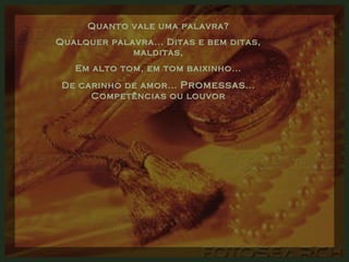 Quanto vale uma palavra? Qualquer palavra... Ditas e bem ditas, malditas, Em alto tom, em tom baixinho... De carinho de amor...  Promessas ... Competências ou louvor 