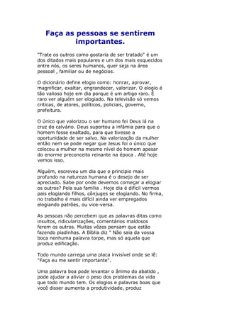 Faça as pessoas se sentirem
importantes.
"Trate os outros como gostaria de ser tratado" é um
dos ditados mais populares e um dos mais esquecidos
entre nós, os seres humanos, quer seja na área
pessoal , familiar ou de negócios.
O dicionário define elogio como: honrar, aprovar,
magnificar, exaltar, engrandecer, valorizar. O elogio é
tão valioso hoje em dia porque é um artigo raro. È
raro ver alguém ser elogiado. Na televisão só vemos
criticas, de atores, políticos, policiais, governo,
prefeitura.
O único que valorizou o ser humano foi Deus lá na
cruz do calvário. Deus suportou a infâmia para que o
homem fosse exaltado, para que tivesse a
oportunidade de ser salvo. Na valorização da mulher
então nem se pode negar que Jesus foi o único que
colocou a mulher na mesmo nível do homem apesar
do enorme preconceito reinante na época . Até hoje
vemos isso.
Alguém, escreveu um dia que o principio mais
profundo na natureza humana é o desejo de ser
apreciado. Sabe por onde devemos começar a elogiar
os outros? Pela sua família . Hoje dia é difícil vermos
pais elogiando filhos, cônjuges se elogiando. No firma,
no trabalho é mais difícil ainda ver empregados
elogiando patrões, ou vice-versa.
As pessoas não percebem que as palavras ditas como
insultos, ridicularizações, comentários maldosos
ferem os outros. Muitas vêzes pensam que estão
fazendo piadinhas. A Bíblia diz " Não saia da vossa
boca nenhuma palavra torpe, mas só aquela que
produz edificação.
Todo mundo carrega uma placa invisível onde se lê:
"Faça eu me sentir importante".
Uma palavra boa pode levantar o ânimo do abatido ,
pode ajudar a aliviar o peso dos problemas da vida
que todo mundo tem. Os elogios e palavras boas que
você disser aumenta a produtividade, produz

 