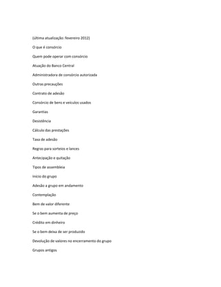 (última atualização: fevereiro 2012)
O que é consórcio
Quem pode operar com consórcio
Atuação do Banco Central
Administradora de consórcio autorizada
Outras precauções
Contrato de adesão
Consórcio de bens e veículos usados
Garantias
Desistência
Cálculo das prestações
Taxa de adesão
Regras para sorteios e lances
Antecipação e quitação
Tipos de assembleia
Início do grupo
Adesão a grupo em andamento
Contemplação
Bem de valor diferente
Se o bem aumenta de preço
Crédito em dinheiro
Se o bem deixa de ser produzido
Devolução de valores no encerramento do grupo
Grupos antigos
 