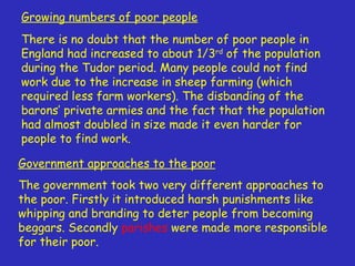 Growing numbers of poor people There is no doubt that the number of poor people in England had increased to about 1/3 rd  of the population during the Tudor period. Many people could not find work due to the increase in sheep farming (which required less farm workers). The disbanding of the barons’ private armies and the fact that the population had almost doubled in size made it even harder for people to find work. Government approaches to the poor The government took two very different approaches to the poor. Firstly it introduced harsh punishments like whipping and branding to deter people from becoming beggars. Secondly  parishes  were made more responsible for their poor. 