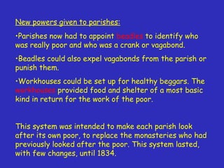 New powers given to parishes: Parishes now had to appoint  beadles  to identify who was really poor and who was a crank or vagabond. Beadles could also expel vagabonds from the parish or punish them. Workhouses could be set up for healthy beggars. The  workhouses  provided food and shelter of a most basic kind in return for the work of the poor. This system was intended to make each parish look after its own poor, to replace the monasteries who had previously looked after the poor. This system lasted, with few changes, until 1834. 