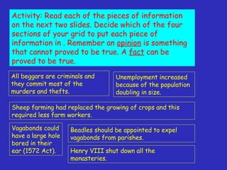 Activity: Read each of the pieces of information on the next two slides. Decide which of the four sections of your grid to put each piece of information in . Remember an  opinion  is something that cannot proved to be true. A  fact  can be proved to be true. All beggars are criminals and they commit most of the murders and thefts. Vagabonds could have a large hole bored in their ear (1572 Act). Henry VIII shut down all the monasteries. Unemployment increased because of the population doubling in size. Sheep farming had replaced the growing of crops and this required less farm workers. Beadles should be appointed to expel vagabonds from parishes. 