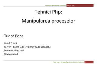 Tehnici Php: Manipularea Proceselor April 25, 2009




                            Tehnici Php:
                Manipularea proceselor

Tudor Popa
Web2.0 Jedi
Server + Client Side Efficiency Yoda Wannabe
Semantic Web Jedi
Wixi.com Jedi

                                                   Tudor Popa | tdr.popa@gmail.com | tudor@wixi.com 1
 