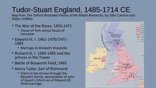 Tudor-Stuart England, 1485-1714 CE
Map from The Oxford Illustrated History of the British Monarchy, by John Cannon and
Ralph Griffiths.
• The War of the Roses, 1455-1471
• House of York versus house of
Lancaster
• Edward IV, r. 1461-1470/1471-
1483
• Marriage to Elizabeth Woodville
• Richard III, r. 1483-1485 and the
princes in the Tower
• Battle of Bosworth Field, 1485
• Henry Tudor, Earl of Richmond
• Claim to the throne through the
Beaufort family, descendants of John
of Gaunt’s (third son of Edward III)
third marriage
 
