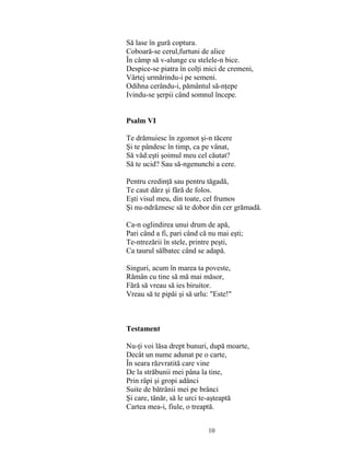 10
Să lase în gură coptura.
Coboară-se cerul,furtuni de alice
În câmp să v-alunge cu stelele-n bice.
Despice-se piatra în colţi mici de cremeni,
Vârtej urmărindu-i pe semeni.
Odihna cerându-i, pământul să-nţepe
Ivindu-se şerpii când somnul începe.
Psalm VI
Te drămuiesc în zgomot şi-n tăcere
Şi te pândesc în timp, ca pe vânat,
Să văd:eşti şoimul meu cel căutat?
Să te ucid? Sau să-ngenunchi a cere.
Pentru credinţă sau pentru tăgadă,
Te caut dârz şi fără de folos.
Eşti visul meu, din toate, cel frumos
Şi nu-ndrăznesc să te dobor din cer grămadă.
Ca-n oglindirea unui drum de apă,
Pari când a fi, pari când că nu mai eşti;
Te-ntrezării în stele, printre peşti,
Ca taurul sălbatec când se adapă.
Singuri, acum în marea ta poveste,
Rămân cu tine să mă mai măsor,
Fără să vreau să ies biruitor.
Vreau să te pipăi şi să urlu: "Este!"
Testament
Nu-ţi voi lăsa drept bunuri, după moarte,
Decât un nume adunat pe o carte,
În seara răzvratită care vine
De la străbunii mei pâna la tine,
Prin râpi şi gropi adânci
Suite de bătrânii mei pe brânci
Şi care, tânăr, să le urci te-aşteaptă
Cartea mea-i, fiule, o treaptă.
 