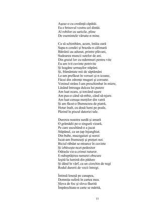 11
Aşeaz-o cu credinţă căpătâi.
Ea e hrisovul vostru cel dintâi.
Al robilor cu saricile, pline
De osemintele vărsate-n mine.
Ca să schimbăm, acum, întâia oară
Sapa-n condei şi brazda-n călimară
Bătrânii au adunat, printre plăvani,
Sudoarea muncii sutelor de ani.
Din graiul lor cu-ndemnuri pentru vite
Eu am ivit cuvinte potrivite
Şi leagăne urmaşilor stăpâni.
Şi, frământate mii de săptămâni
Le-am prefăcut în versuri şi-n icoane,
Făcui din zdrenţe muguri şi coroane.
Veninul strâns l-am preschimbat în miere,
Lăsând întreaga dulcea lui putere
Am luat ocara, şi torcând uşure
Am pus-o când să-mbie, când să-njure.
Am luat cenuşa morţilor din vatră
Şi am făcut-o Dumnezeu de piatră,
Hotar înalt, cu două lumi pe poale,
Păzind în piscul datoriei tale.
Durerea noastra surdă şi amară
O grămădii pe-o singură vioară,
Pe care ascultând-o a jucat
Stăpânul, ca un ţap înjunghiat.
Din bube, mucegaiuri şi noroi
Iscat-am frumuseţi şi preţuri noi.
Biciul răbdat se-ntoarce în cuvinte
Şi izbăveşte-ncet pedesitor
Odrasla vie-a crimei tuturor.
E-ndreptăţirea ramurei obscure
Ieşită la lumină din pădure
Şi dând în vârf, ca un ciorchin de negi
Rodul durerii de vecii întregi.
Întinsă leneşă pe canapea,
Domniţa suferă în cartea mea.
Slova de foc şi slova făurită
Împărechiate-n carte se mărită,
 