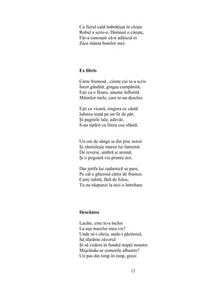 12
Ca fierul cald îmbrăţişat în cleşte.
Robul a scris-o, Domnul o citeşte,
Făr-a cunoaşte că-n adâncul ei
Zace mânia bunilor mei.
Ex libris
Carte frumosă , cinste cui te-a scris
Încet gândită, gingaş cumpănită;
Eşti ca o floare, anume înflorită
Mâinilor mele, care te-au deschis.
Eşti ca vioară, singura ce cântă
Iubirea toată pe un fir de păr,
Şi paginile tale, adevăr,
S-au tipărit cu litera cea sfântă.
Un om de sânge ia din pisc noroi
Şi zămisleşte marea lui fantomă
De reverie, umbră şi aromă,
Şi o pogoară vie printre noi.
Dar jertfa lui zadarnică se pare,
Pe cât e ghiersul cărţii de frumos.
Carte iubită, fără de folos,
Tu nu răspunzi la nici o întrebare.
Descântec
Lacăte, cine te-a închis
La uşa marelui meu vis?
Unde ni-i cheia, unde-i păzitorul,
Să sfarăme zăvorul
Şi să vedem în fundul nopţii noastre
Mişcându-se comorile albastre?
Un pas din timp în timp, greoi
 