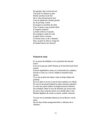 13
Se-apropie, dar a trecut de noi
Toţi paşii se sfârşesc şi pier
Pentru urechea ta de fier.
De-o vâna-ntoarsă peste tine
Cred că atârnă din văzduh glicine
Şi, de pe bolţi, zorele
Şi muguri şi ciorchini de stele.
Cine va pune-n uşa noastră cheie
O singură scânteie?
Lumina ochiul şi-l aşează,
Şi-n încăpere caută să vază.
Lacătul simte şi tresare
Cu bezna mea, ca de o sărutare.
Stea, nu poti tu intra-n veriga lui
Şi lacătul tăcerii să-l descui?
Psalmul de taină
O, tu aceea de-altădată, ce te-ai pierdut din drumul
lumii!
Care mi-ai pus pe suflet fruntea şi-ai luat într-însul locul
mumii,
Femeie răspândită-n mine ca o mireasmă-ntr-o pădure,
Scrisă-n visare ca o slovă, înfiptă-n trunchiul meu:
săcure,
Tu ce mi-ai prins de cântec viaţa cu braţe strânse de
grumaji
Şi m-ai oprit ca să mi-o caut la tine-n palme şi-n obraji
Pe care te-am purtat brăţară la mâna casnică-a gândirii.
Cu care-am năzuit alături să leagăn pruncul omenirii.
Pur trandafir, bătut în cuie de diamant, pe crucea mea
Şi care-n fiece mişcare pierzi cu-o petală câte-o stea.
Pământ făgăduit de ceruri cu turme, umbră si bucate.
Tu care mi-ai schimbat cărarea şi mi-ai făcut-o val de
mare,
De-mi duce bolta-nsingurată dintr-o vâltoare-ntr-o
vâltoare,
 