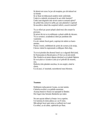 14
Şi ţărmii-mi cresc în jur cât noaptea, pe cât talazul mi
se-ntinde
Şi ai lăsat să rătăcească undele mele suferinde;
Unde ţi-s mâinile să-ntoarcă în aer căile luminii?
Unde sunt degetele tale să-mi caute-n cunună spinii?
Şi şoldul tău culcat în iarbă, pe care plantele-l cuprind
Şi-ascultă-n sânul tău suspinul iubirii, cucerit murind?
Tu ce nfiori pe şesuri plopii când treci din creştet la
picioare,
Şi prinzi de tot ce te-ntâlneşte o plasă caldă de răcoare.
Tu ce scrutezi, scoţându-ţi sânii pe jumătate din
veştminte
Ca să-i sărute focul gurii, cuprinşi de mâini cu luare-
aminte,
Pustia vremii, străbătută de şoimi de scrum şi de nisip,
Cărora vântul le-mprumută o-nfăţişare fără chip;
Tu te-ai pierdut din drumul lumii ca o săgeată fără ţintă,
Şi frumuseţea ta făcută pare-a fi fost ca să mă mintă.
Dar fiindcă n-ai putut răpune destinul ce-ţi pândi făptura
Şi n-ai ştiut a-i scoate-n cale şi-a-l prăvăli de moarte,
ura;
Ridică-ţi din pământ urechea, în ora nopţii, când te
chem,
Ca să auzi, o! neuitată, neiertătorul meu blestem.
Toamna
Străbatem iarăş parcul, la pas, ca mai nainte.
Cărările-nvelite-s cu palide-oseminte.
Aceeaş bancă-n frunze ne-aşteaptă la fântâni.
Doi îngeri duc beteala fântânilor pe mâni.
Ne-am aşezat alături şi braţu-i m-a cuprins.
Un luminiş în mine părea ca s-ar fi stins.
Mă-ndrept încet spre mine şi sufletul mi-l caut
Ca orbul, ca să cânte, spărturile pe flaut.
 