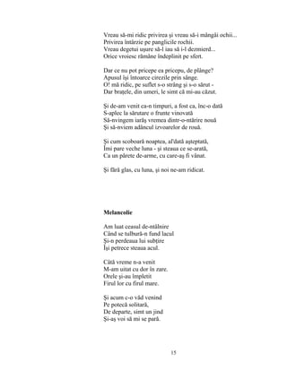 15
Vreau să-mi ridic privirea şi vreau să-i mângâi ochii...
Privirea întârzie pe panglicile rochii.
Vreau degetui uşure să-l iau să i-l dezmierd...
Orice vroiesc rămâne îndeplinit pe sfert.
Dar ce nu pot pricepe ea pricepu, de plânge?
Apusul îşi întoarce cirezile prin sânge.
O! mă ridic, pe suflet s-o strâng şi s-o sărut -
Dar braţele, din umeri, le simt că mi-au căzut.
Şi de-am venit ca-n timpuri, a fost ca, înc-o dată
S-aplec la sărutare o frunte vinovată
Să-nvingem iarăş vremea dintr-o-ntărire nouă
Şi să-nviem adâncul izvoarelor de rouă.
Şi cum scoboară noaptea, al'dată aşteptată,
Îmi pare veche luna - şi steaua ce se-arată,
Ca un părete de-arme, cu care-aş fi vânat.
Şi fără glas, cu luna, şi noi ne-am ridicat.
Melancolie
Am luat ceasul de-ntâlnire
Când se tulbură-n fund lacul
Şi-n perdeaua lui subţire
Îşi petrece steaua acul.
Câtă vreme n-a venit
M-am uitat cu dor în zare.
Orele şi-au împletit
Firul lor cu firul mare.
Şi acum c-o văd venind
Pe potecă solitară,
De departe, simt un jind
Şi-aş voi să mi se pară.
 